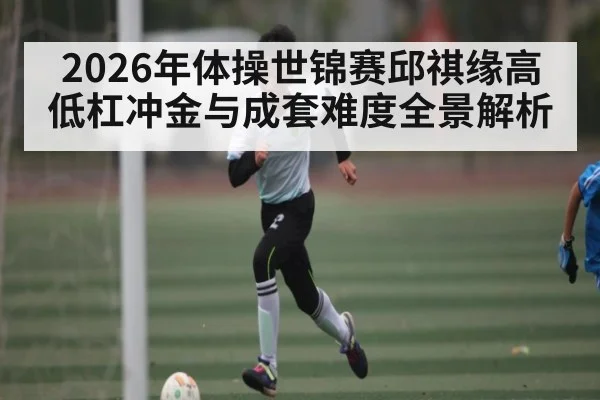 2026年体操世锦赛邱祺缘高低杠冲金与成套难度全景解析