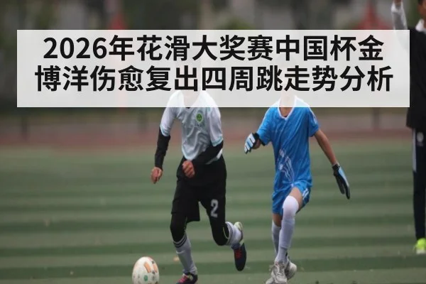 2026年花滑大奖赛中国杯金博洋伤愈复出四周跳走势分析